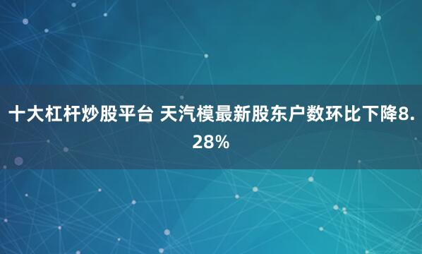十大杠杆炒股平台 天汽模最新股东户数环比下降8.28%