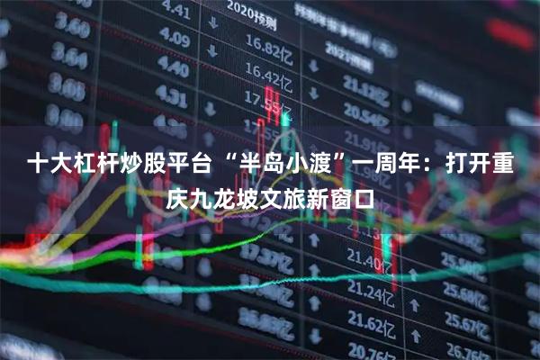 十大杠杆炒股平台 “半岛小渡”一周年：打开重庆九龙坡文旅新窗口