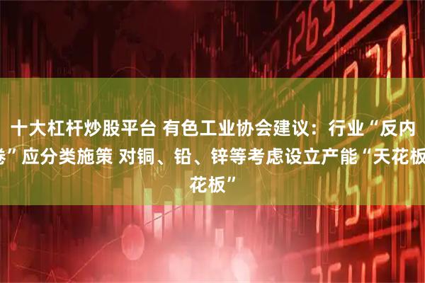 十大杠杆炒股平台 有色工业协会建议：行业“反内卷”应分类施策 对铜、铅、锌等考虑设立产能“天花板”