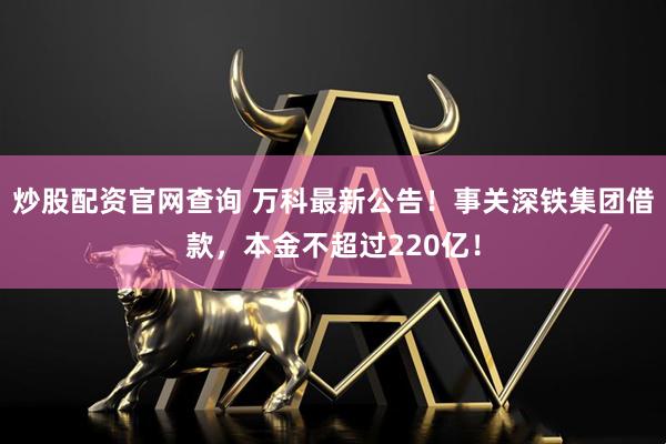 炒股配资官网查询 万科最新公告！事关深铁集团借款，本金不超过220亿！