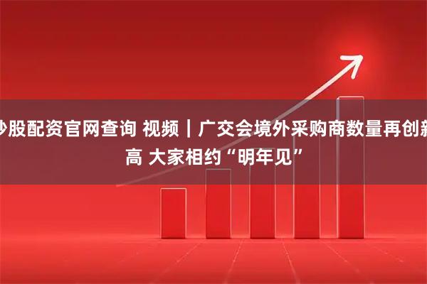 炒股配资官网查询 视频｜广交会境外采购商数量再创新高 大家相约“明年见”