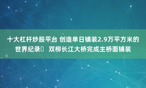 十大杠杆炒股平台 创造单日铺装2.9万平方米的世界纪录​ 双柳长江大桥完成主桥面铺装