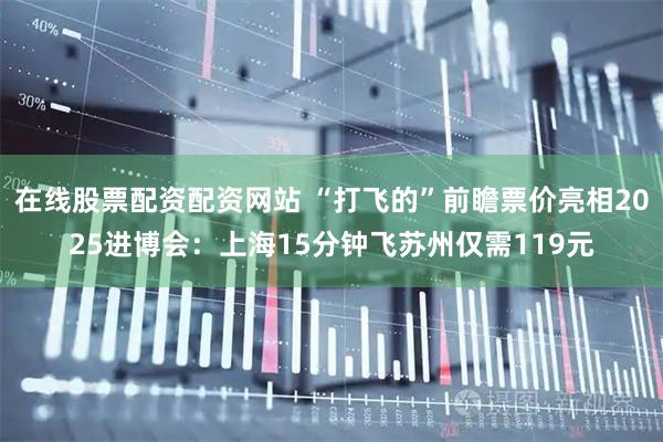 在线股票配资配资网站 “打飞的”前瞻票价亮相2025进博会：上海15分钟飞苏州仅需119元