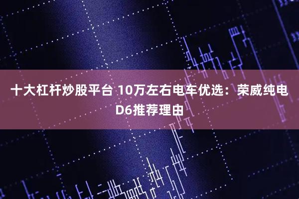 十大杠杆炒股平台 10万左右电车优选：荣威纯电D6推荐理由