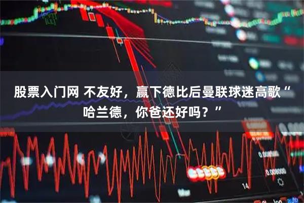 股票入门网 不友好，赢下德比后曼联球迷高歌“哈兰德，你爸还好吗？”