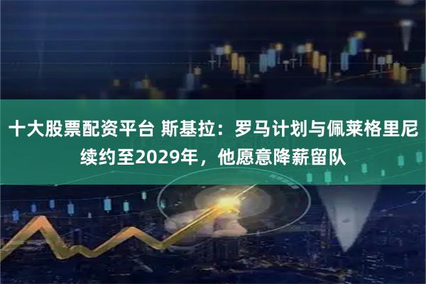 十大股票配资平台 斯基拉：罗马计划与佩莱格里尼续约至2029年，他愿意降薪留队