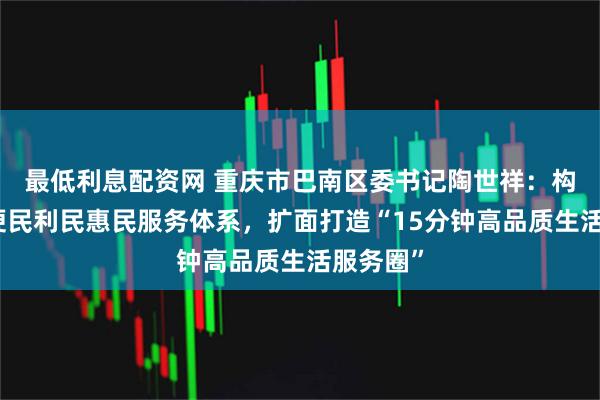 最低利息配资网 重庆市巴南区委书记陶世祥：构建完善便民利民惠民服务体系，扩面打造“15分钟高品质生活服务圈”