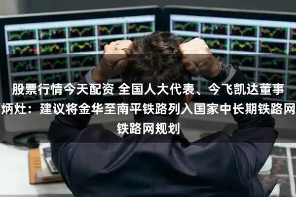 股票行情今天配资 全国人大代表、今飞凯达董事长葛炳灶：建议将金华至南平铁路列入国家中长期铁路网规划