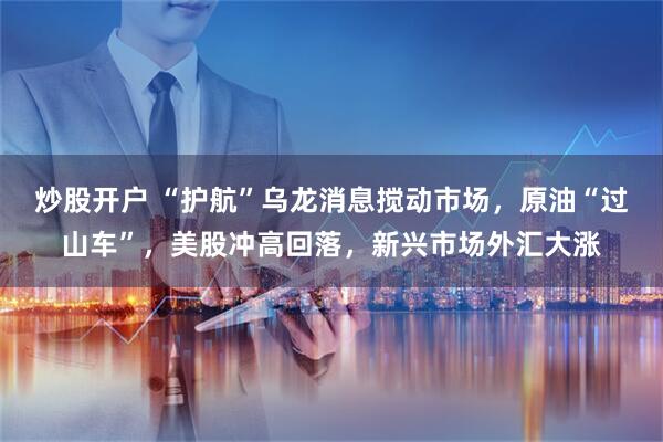 炒股开户 “护航”乌龙消息搅动市场，原油“过山车”，美股冲高回落，新兴市场外汇大涨