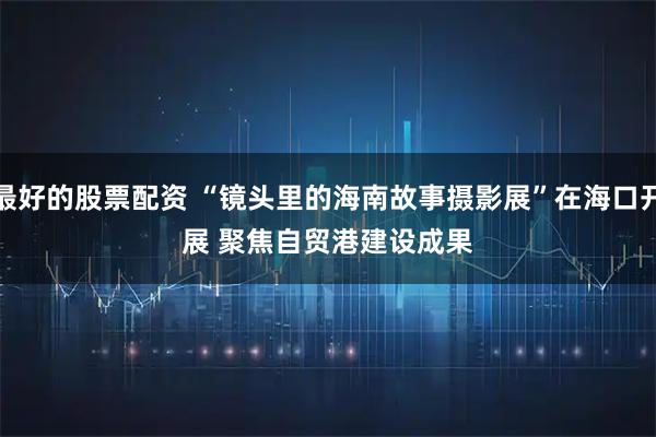 最好的股票配资 “镜头里的海南故事摄影展”在海口开展 聚焦自贸港建设成果