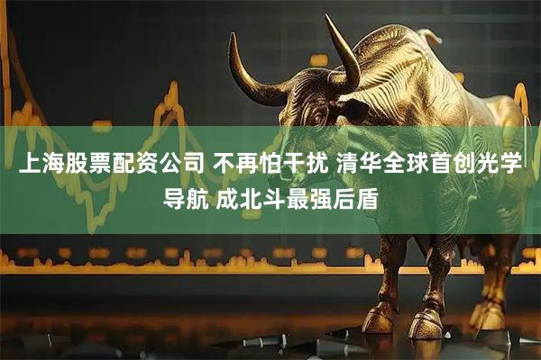 上海股票配资公司 不再怕干扰 清华全球首创光学导航 成北斗最强后盾