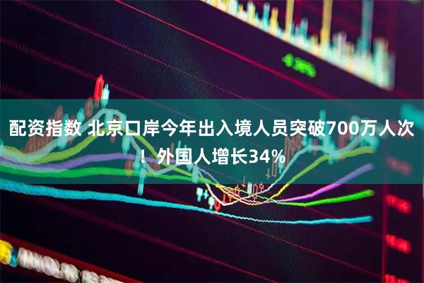 配资指数 北京口岸今年出入境人员突破700万人次！外国人增长34%