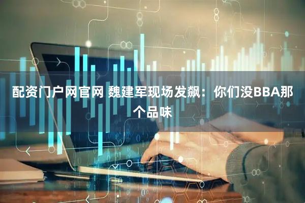 配资门户网官网 魏建军现场发飙：你们没BBA那个品味