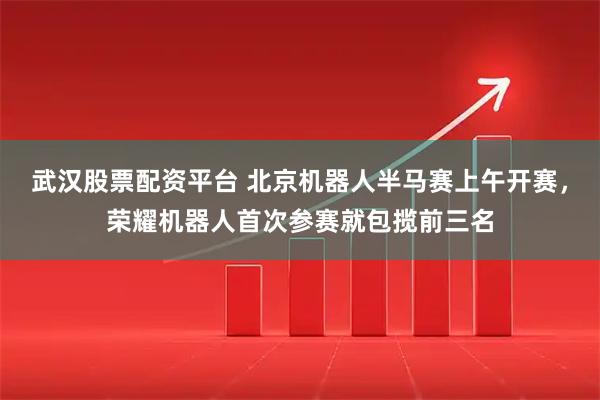 武汉股票配资平台 北京机器人半马赛上午开赛，荣耀机器人首次参赛就包揽前三名