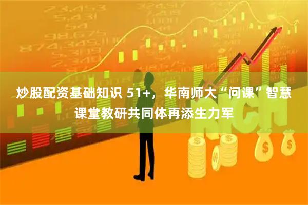 炒股配资基础知识 51+，华南师大“问课”智慧课堂教研共同体再添生力军