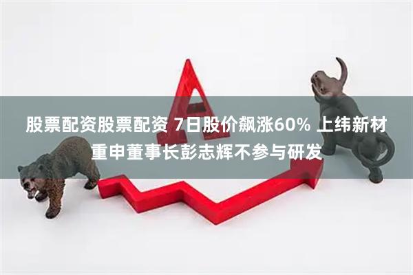 股票配资股票配资 7日股价飙涨60% 上纬新材重申董事长彭志辉不参与研发
