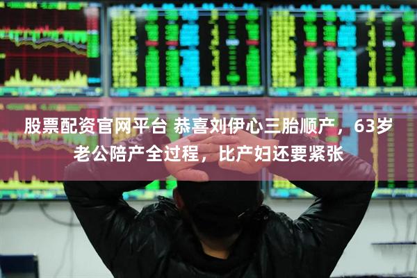 股票配资官网平台 恭喜刘伊心三胎顺产，63岁老公陪产全过程，比产妇还要紧张