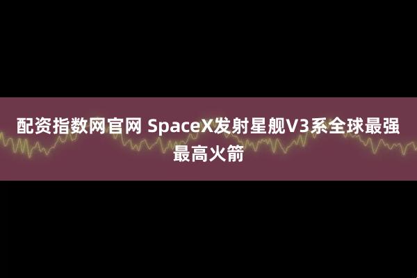 配资指数网官网 SpaceX发射星舰V3系全球最强最高火箭
